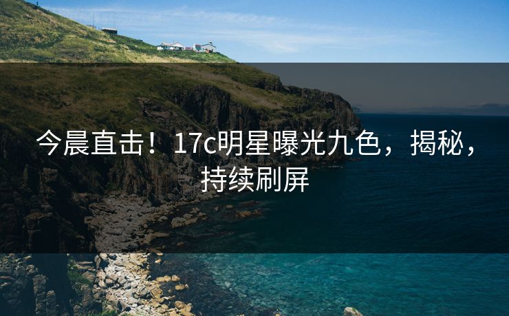 今晨直击！17c明星曝光九色，揭秘，持续刷屏