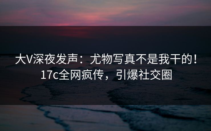 大V深夜发声：尤物写真不是我干的！17c全网疯传，引爆社交圈