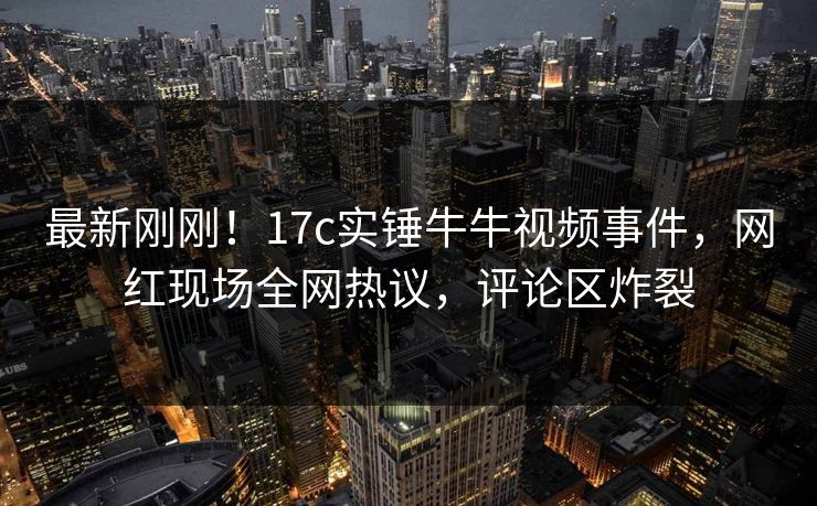最新刚刚！17c实锤牛牛视频事件，网红现场全网热议，评论区炸裂