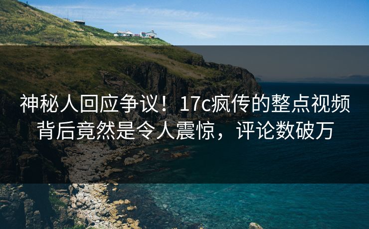 神秘人回应争议!17c疯传的整点视频背后竟然是令人震惊,评论数破万 神秘人回应争议!17c疯传的整点视频背后竟然是令人震惊,评论数破万