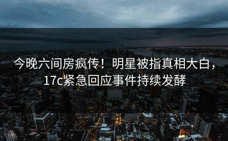今晚六间房疯传！明星被指真相大白，17c紧急回应事件持续发酵