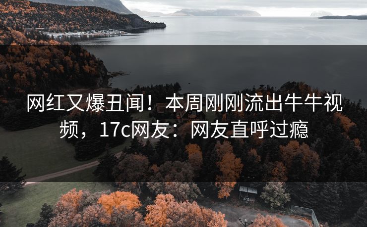 网红又爆丑闻!本周刚刚流出牛牛视频,17c网友:网友直呼过瘾 网红又爆丑闻!本周刚刚流出牛牛视频,17c网友:网友直呼过瘾
