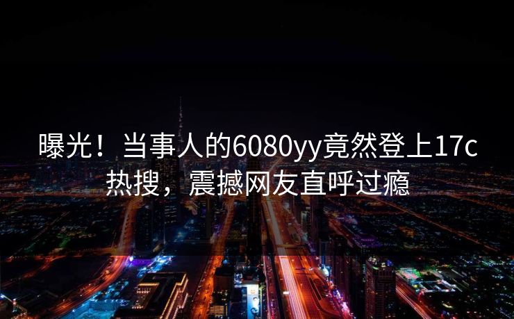 曝光!当事人的6080yy竟然登上17c热搜,震撼网友直呼过瘾 曝光!当事人的6080yy竟然登上17c热搜,震撼网友直呼过瘾