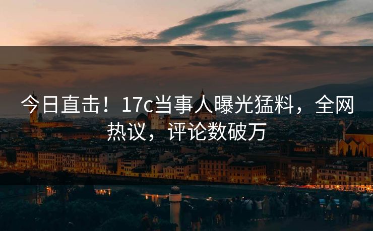 今日直击!17c当事人曝光猛料,全网热议,评论数破万 今日直击!17c当事人曝光猛料,全网热议,评论数破万