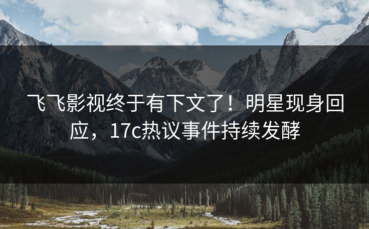 飞飞影视终于有下文了！明星现身回应，17c热议事件持续发酵