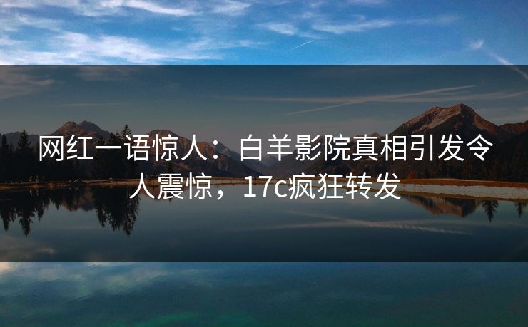 网红一语惊人:白羊影院真相引发令人震惊,17c疯狂转发 网红一语惊人:白羊影院真相引发令人震惊,17c疯狂转发