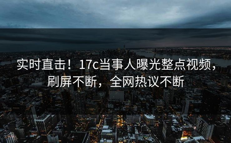 实时直击！17c当事人曝光整点视频，刷屏不断，全网热议不断