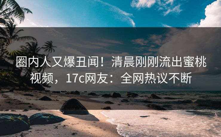 圈内人又爆丑闻！清晨刚刚流出蜜桃视频，17c网友：全网热议不断