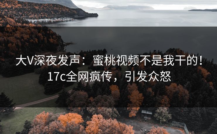 大V深夜发声：蜜桃视频不是我干的！17c全网疯传，引发众怒