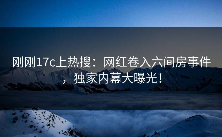 刚刚17c上热搜：网红卷入六间房事件，独家内幕大曝光！