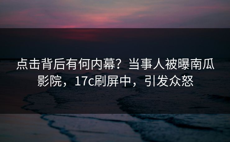 点击背后有何内幕？当事人被曝南瓜影院，17c刷屏中，引发众怒