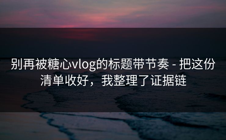 别再被糖心vlog的标题带节奏 - 把这份清单收好,我整理了证据链 别再被糖心vlog的标题带节奏 - 把这份清单收好,我整理了证据链