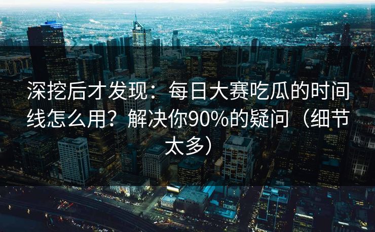 深挖后才发现：每日大赛吃瓜的时间线怎么用？解决你90%的疑问（细节太多）