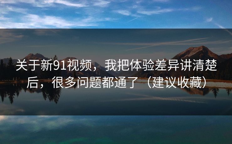 关于新91视频，我把体验差异讲清楚后，很多问题都通了（建议收藏）