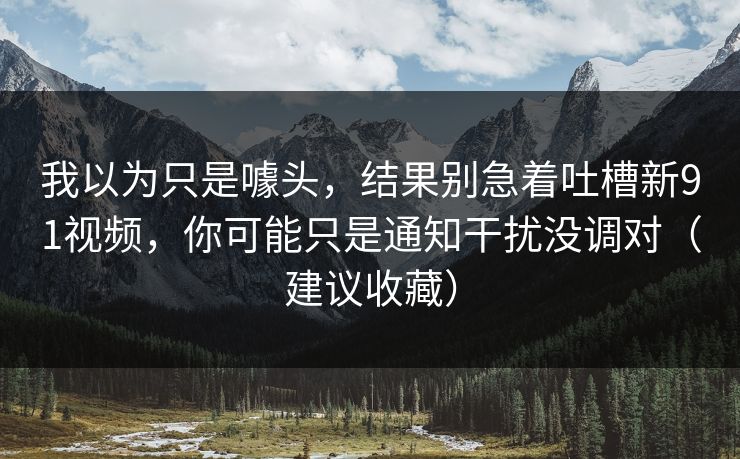 我以为只是噱头，结果别急着吐槽新91视频，你可能只是通知干扰没调对（建议收藏）